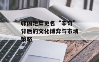 韩国泡菜更名“辛奇”背后的文化博弈与市场策略
