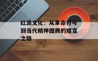 红派文化：从革命符号到当代精神图腾的嬗变之路