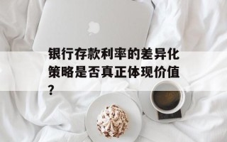 银行存款利率的差异化策略是否真正体现价值？