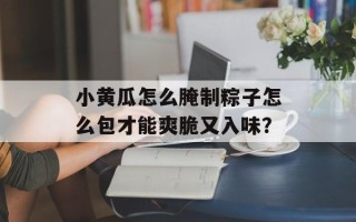 小黄瓜怎么腌制粽子怎么包才能爽脆又入味？