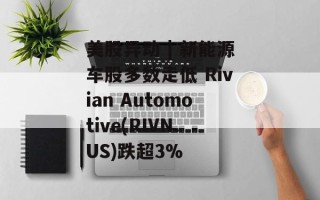 美股异动 | 新能源车股多数走低 Rivian Automotive(RIVN.US)跌超3%