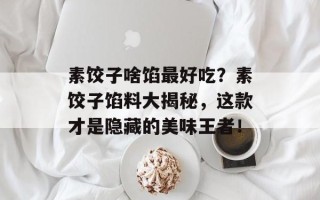 素饺子啥馅最好吃？素饺子馅料大揭秘，这款才是隐藏的美味王者！