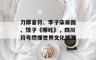 刀郎音符、李子柒田园、饺子《哪吒》，四川符号燃爆世界文化热潮