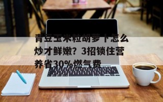 青豆玉米粒胡萝卜怎么炒才鲜嫩？3招锁住营养省30%燃气费
