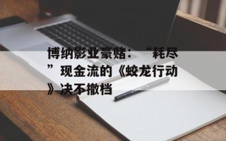 博纳影业豪赌：“耗尽”现金流的《蛟龙行动》决不撤档