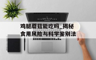 鸡腿蘑菇能吃吗_揭秘食用风险与科学鉴别法