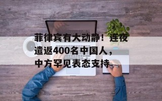 菲律宾有大动静！连夜遣返400名中国人，中方罕见表态支持