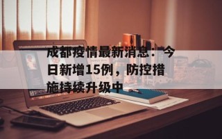 成都疫情最新消息：今日新增15例，防控措施持续升级中