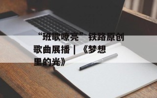 “班歌嘹亮”铁路原创歌曲展播 | 《梦想里的光》