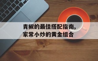 青椒的最佳搭配指南,家常小炒的黄金组合