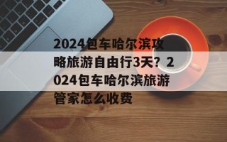 2024包车哈尔滨攻略旅游自由行3天？2024包车哈尔滨旅游管家怎么收费