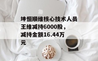 坤恒顺维核心技术人员王维减持6000股，减持金额16.44万元