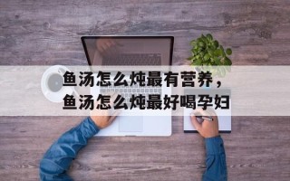 鱼汤怎么炖最有营养，鱼汤怎么炖最好喝孕妇