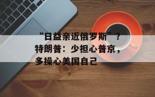 “日益亲近俄罗斯”？特朗普：少担心普京，多操心美国自己