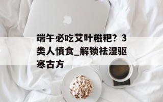 端午必吃艾叶糍粑？3类人慎食_解锁祛湿驱寒古方