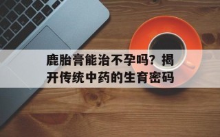 鹿胎膏能治不孕吗？揭开传统中药的生育密码