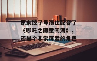 原来饺子导演也配音了《哪吒之魔童闹海》，还是个非常可爱的角色
