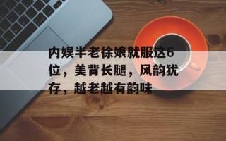 内娱半老徐娘就服这6位，美背长腿，风韵犹存，越老越有韵味