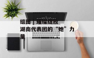 组图 | 璀璨绽放 湖南代表团的“她”力量