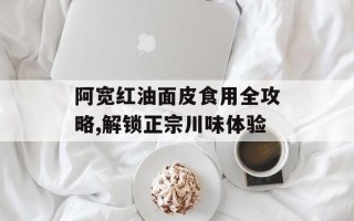 阿宽红油面皮食用全攻略,解锁正宗川味体验