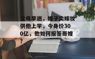 父母早逝，嫂子卖嫁妆供他上学，今身价300亿，他如何报答哥嫂？