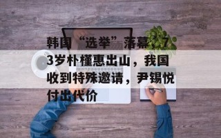 韩国“选举”落幕，73岁朴槿惠出山，我国收到特殊邀请，尹锡悦付出代价