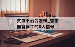 贫血不治会怎样_警惕器官罢工的6大信号