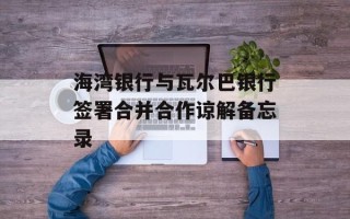 海湾银行与瓦尔巴银行签署合并合作谅解备忘录
