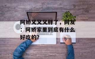 阿娇又又又胖了，网友：阿娇家里到底有什么好吃的？