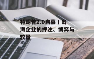 特朗普2.0启幕丨出海企业的押注、博弈与较量