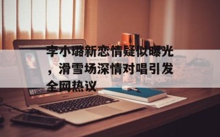 李小璐新恋情疑似曝光，滑雪场深情对唱引发全网热议