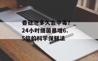 香菇泡多久会中毒？_24小时细菌暴增6.5倍的科学保鲜法