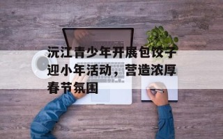 沅江青少年开展包饺子迎小年活动，营造浓厚春节氛围