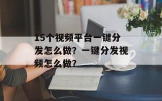 15个视频平台一键分发怎么做？一键分发视频怎么做？