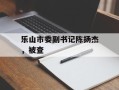 乐山市委副书记陈扬杰，被查