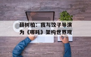 薛树柏：我与饺子导演为《哪吒》架构世界观