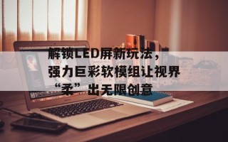 解锁LED屏新玩法，强力巨彩软模组让视界“柔”出无限创意