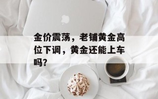 金价震荡，老铺黄金高位下调，黄金还能上车吗？