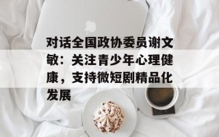 对话全国政协委员谢文敏：关注青少年心理健康，支持微短剧精品化发展