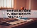 曾向多国政要发出逮捕令，国际刑事法院沦为“政治工具”？