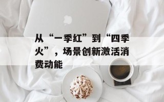 从“一季红”到“四季火”，场景创新激活消费动能