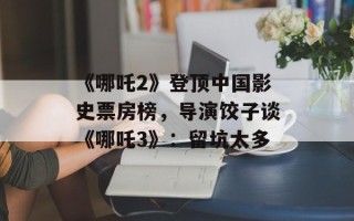《哪吒2》登顶中国影史票房榜，导演饺子谈《哪吒3》：留坑太多