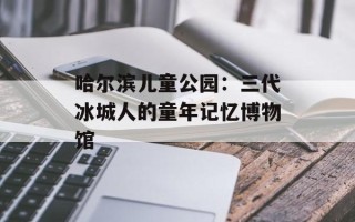 哈尔滨儿童公园：三代冰城人的童年记忆博物馆