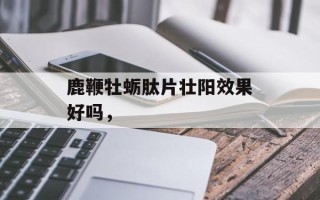 鹿鞭牡蛎肽片壮阳效果好吗，