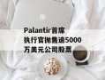 Palantir首席执行官抛售逾5000万美元公司股票