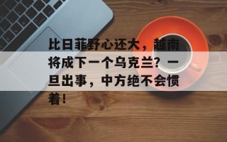 比日菲野心还大，越南将成下一个乌克兰？一旦出事，中方绝不会惯着！