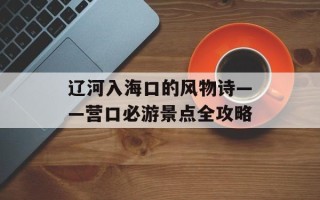 辽河入海口的风物诗——营口必游景点全攻略