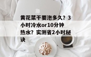 黄花菜干要泡多久？3小时冷水or10分钟热水？实测省2小时秘诀