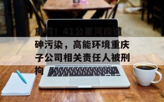 重罚！41公里河段遭砷污染，高能环境重庆子公司相关责任人被刑拘