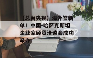 【总台央视】海外签新单！中国-哈萨克斯坦企业家经贸洽谈会成功举办